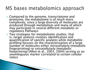    Compared to the genome, transcriptome and
    proteome, the metabolome is of much more
    complexity, since a large diversity of molecules are
    produced through metabolism and many of which
    may participate in several different metabolic or
    regulatory Pathways
   Two strategies for metabolomic studies, that
    is, target analysis involves identification and
    quantification of specific analytes while metabolite
    profiling focuses on the characterization of a large
    number of molecules either intracellularly (metabolic
    fingerprinting) or extracellularly (metabolic
    footprinting) (Allen et al., 2003, 2004) serving as an
    unambiguous marker correlated to certain cellular
    status
 