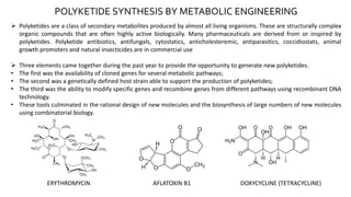 POLYKETIDE SYNTHESIS BY METABOLIC ENGINEERING
 Polyketides are a class of secondary metabolites produced by almost all living organisms. These are structurally complex
organic compounds that are often highly active biologically. Many pharmaceuticals are derived from or inspired by
polyketides. Polyketide antibiotics, antifungals, cytostatics, anticholesteremic, antiparasitics, coccidiostats, animal
growth promoters and natural insecticides are in commercial use
 Three elements came together during the past year to provide the opportunity to generate new polyketides.
• The first was the availability of cloned genes for several metabolic pathways;
• The second was a genetically defined host strain able to support the production of polyketides;
• The third was the ability to modify specific genes and recombine genes from different pathways using recombinant DNA
technology.
• These tools culminated in the rational design of new molecules and the biosynthesis of large numbers of new molecules
using combinatorial biology.
ERYTHROMYCIN AFLATOXIN B1 DOXYCYCLINE (TETRACYCLINE)
 