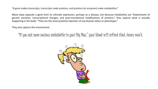 “A gene makes transcripts, transcripts make proteins, and proteins (or enzymes) make metabolites.”
Many steps separate a gene from its ultimate expression, perhaps as a disease, but because metabolites are “downstream of
genetic variation, transcriptional changes, and post-translational modifications of proteins,” they capture what is actually
happening in the body: “They are the most proximal reporters of any disease status or phenotype.”
They also capture the environment.
“If you eat some noxious metabolite in your Big Mac,” your blood will reflect that. Genes won’t.
 