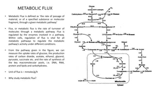 • Metabolic Flux is defined as ‘the rate of passage of
material, or of a specified substance or molecular
fragment, through a given metabolic pathway’
• Flux, or metabolic flux is the rate of turnover of
molecules through a metabolic pathway. Flux is
regulated by the enzymes involved in a pathway.
Within cells, regulation of flux is vital for all
metabolic pathways to regulate the metabolic
pathway's activity under different conditions.
• From the pathway given in the figure, we can
measure the uptake rates of glucose, the production
rates of carbon dioxide, acetate, ethanol, glycerol,
pyruvate, succinate etc. and the rate of synthesis of
the key macromolecular pools, i.e. DNA, RNA,
protein and lipids and carbohydrates.
• Unit of flux is – mmoles/g/h
• Why study metabolic flux?
METABOLIC FLUX
 