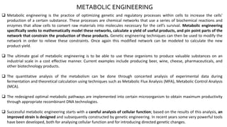 METABOLIC ENGINEERING
 Metabolic engineering is the practice of optimizing genetic and regulatory processes within cells to increase the cells'
production of a certain substance. These processes are chemical networks that use a series of biochemical reactions and
enzymes that allow cells to convert raw materials into molecules necessary for the cell’s survival. Metabolic engineering
specifically seeks to mathematically model these networks, calculate a yield of useful products, and pin point parts of the
network that constrain the production of these products. Genetic engineering techniques can then be used to modify the
network in order to relieve these constraints. Once again this modified network can be modeled to calculate the new
product yield.
 The ultimate goal of metabolic engineering is to be able to use these organisms to produce valuable substances on an
industrial scale in a cost effective manner. Current examples include producing beer, wine, cheese, pharmaceuticals, and
other biotechnology products.
 The quantitative analysis of the metabolism can be done through concerted analysis of experimental data during
fermentation and theoretical calculation using techniques such as Metabolic Flux Analysis (MFA), Metabolic Control Analysis
(MCA).
 The redesigned optimal metabolic pathways are implemented into certain microorganism to obtain maximum productivity
through appropriate recombinant DNA technologies.
 Successful metabolic engineering starts with a careful analysis of cellular function; based on the results of this analysis, an
improved strain is designed and subsequently constructed by genetic engineering. In recent years some very powerful tools
have been developed, both for analysing cellular function and for introducing directed genetic changes.
 