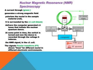 A current through (green )
generates a strong magnetic field
polarizes the nuclei in the sample
material (red).
It is surrounded by the r.f. coil (black)
delivers the computer generated r.f.
tunes that initiate the nuclear
quantum dance.
At some point in time, the switch is
turned and now the dance is
recorded through the voltage it
induces.
the NMR signal, in the r.f. coil.
The signals Fourier transform (FT)
shows "lines" for different nuclei in
different electronic environments.
Nuclear Magnetic Resonance (NMR)
Spectroscopy
 