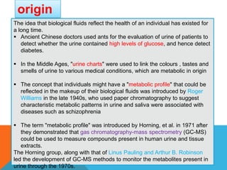 origin
sThe idea that biological fluids reflect the health of an individual has existed for
a long time.
 Ancient Chinese doctors used ants for the evaluation of urine of patients to
detect whether the urine contained high levels of glucose, and hence detect
diabetes.
 In the Middle Ages, "urine charts" were used to link the colours , tastes and
smells of urine to various medical conditions, which are metabolic in origin
 The concept that individuals might have a "metabolic profile" that could be
reflected in the makeup of their biological fluids was introduced by Roger
Williams in the late 1940s, who used paper chromatography to suggest
characteristic metabolic patterns in urine and saliva were associated with
diseases such as schizophrenia
 The term "metabolic profile" was introduced by Horning, et al. in 1971 after
they demonstrated that gas chromatography-mass spectrometry (GC-MS)
could be used to measure compounds present in human urine and tissue
extracts.
The Horning group, along with that of Linus Pauling and Arthur B. Robinson
led the development of GC-MS methods to monitor the metabolites present in
urine through the 1970s.
 