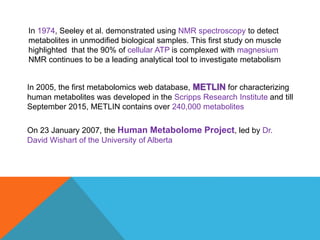 In 1974, Seeley et al. demonstrated using NMR spectroscopy to detect
metabolites in unmodified biological samples. This first study on muscle
highlighted that the 90% of cellular ATP is complexed with magnesium
NMR continues to be a leading analytical tool to investigate metabolism
In 2005, the first metabolomics web database, METLIN for characterizing
human metabolites was developed in the Scripps Research Institute and till
September 2015, METLIN contains over 240,000 metabolites
On 23 January 2007, the Human Metabolome Project, led by Dr.
David Wishart of the University of Alberta
 