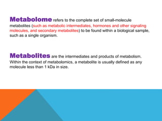 Metabolome refers to the complete set of small-molecule
metabolites (such as metabolic intermediates, hormones and other signaling
molecules, and secondary metabolites) to be found within a biological sample,
such as a single organism.
Metabolites are the intermediates and products of metabolism.
Within the context of metabolomics, a metabolite is usually defined as any
molecule less than 1 kDa in size.
 