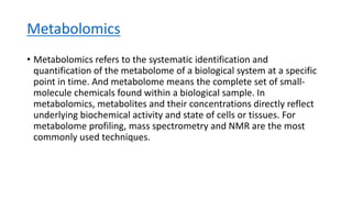 Metabolomics
• Metabolomics refers to the systematic identification and
quantification of the metabolome of a biological system at a specific
point in time. And metabolome means the complete set of small-
molecule chemicals found within a biological sample. In
metabolomics, metabolites and their concentrations directly reflect
underlying biochemical activity and state of cells or tissues. For
metabolome profiling, mass spectrometry and NMR are the most
commonly used techniques.
 