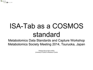 ISA-Tab as a COSMOS
standard
Metabolomics Data Standards and Capture Workshop
Metabolomics Society Meeting 2014, Tsuruoka, Japan
Philippe Rocca-Serra (PhD)
University of Oxford e-Research Centre
 