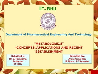 IIT- BHU
Department of Pharmaceutical Engineering And Technology
“METABOLOMICS”
-CONCEPTS, APPLICATIONS AND RECENT
ESTABLISHMENT
Submitted to
Dr. S. Hemalatha
Professor,
IIT- BHU
Submitted by-
Anup Kumar Ray
M.Pharm. 2nd Semester
 
