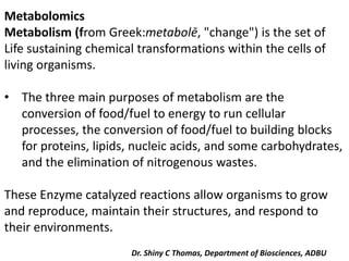 Metabolomics
Metabolism (from Greek:metabolē, "change") is the set of
Life sustaining chemical transformations within the cells of
living organisms.
• The three main purposes of metabolism are the
conversion of food/fuel to energy to run cellular
processes, the conversion of food/fuel to building blocks
for proteins, lipids, nucleic acids, and some carbohydrates,
and the elimination of nitrogenous wastes.
These Enzyme catalyzed reactions allow organisms to grow
and reproduce, maintain their structures, and respond to
their environments.
Dr. Shiny C Thomas, Department of Biosciences, ADBU
 