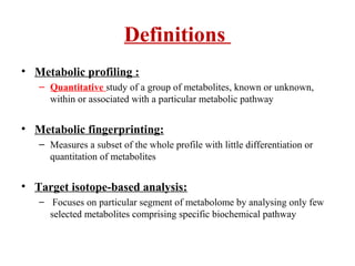 Definitions
• Metabolic profiling :
– Quantitative study of a group of metabolites, known or unknown,
within or associated with a particular metabolic pathway
• Metabolic fingerprinting:
– Measures a subset of the whole profile with little differentiation or
quantitation of metabolites
• Target isotope-based analysis:
– Focuses on particular segment of metabolome by analysing only few
selected metabolites comprising specific biochemical pathway
 