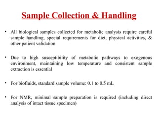 Sample Collection & Handling
• All biological samples collected for metabolic analysis require careful
sample handling, special requirements for diet, physical activities, &
other patient validation
• Due to high susceptibility of metabolic pathways to exogenous
environment, maintaining low temperature and consistent sample
extraction is essential
• For biofluids, standard sample volume: 0.1 to 0.5 mL
• For NMR, minimal sample preparation is required (including direct
analysis of intact tissue specimen)
 