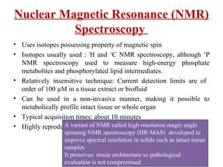 Nuclear Magnetic Resonance (NMR)
Spectroscopy
• Uses isotopes possessing property of magnetic spin
• Isotopes usually used : 1
H and 13
C NMR spectroscopy, although 31
P
NMR spectroscopy used to measure high-energy phosphate
metabolites and phosphorylated lipid intermediates.
• Relatively insensitive technique: Current detection limits are of
order of 100 µM in a tissue extract or biofluid
• Can be used in a non-invasive manner, making it possible to
metabolically profile intact tissue or whole organ
• Typical acquisition times: about 10 minutes
• Highly reproducibleA variant of NMR called high resolution magic angle
spinning NMR spectroscopy (HR-MAS) developed to
improve spectral resolution in solids such as intact tissue
samples
It preserves tissue architecture so pathological
evaluation is not compromised
 