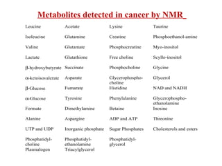 Metabolites detected in cancer by NMR
Leucine Acetate Lysine Taurine
Isoleucine Glutamine Creatine Phosphoethanol-amine
Valine Glutamate Phosphocreatine Myo-inositol
Lactate Glutathione Free choline Scyllo-inositol
β-hydroxybutyrate Succinate Phosphocholine Glycine
α-ketoisovalerate Asparate Glycerophospho-
choline
Glycerol
β-Glucose Fumarate Histidine NAD and NADH
α-Glucose Tyrosine Phenylalanine Glycerophospho-
ethanolamine
Formate Dimethylamine Betaine Inosine
Alanine Aspargine ADP and ATP Threonine
UTP and UDP Inorganic phosphate Sugar Phosphates Cholesterols and esters
Phosphatidyl-
choline
Phosphatidyl-
ethanolamine
Phosphatidyl-
glycerol
Plasmalogen Triacylglycerol
 