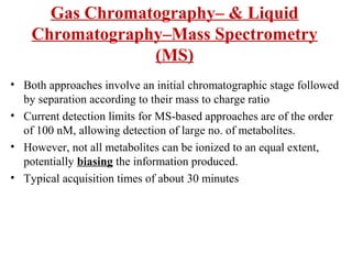Gas Chromatography– & Liquid
Chromatography–Mass Spectrometry
(MS)
• Both approaches involve an initial chromatographic stage followed
by separation according to their mass to charge ratio
• Current detection limits for MS-based approaches are of the order
of 100 nM, allowing detection of large no. of metabolites.
• However, not all metabolites can be ionized to an equal extent,
potentially biasing the information produced.
• Typical acquisition times of about 30 minutes
 