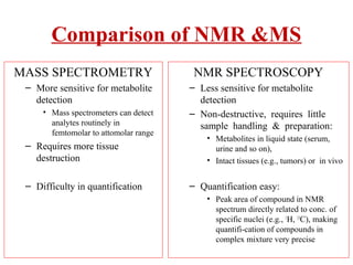Comparison of NMR &MS
MASS SPECTROMETRY
– More sensitive for metabolite
detection
• Mass spectrometers can detect
analytes routinely in
femtomolar to attomolar range
– Requires more tissue
destruction
– Difficulty in quantification
NMR SPECTROSCOPY
– Less sensitive for metabolite
detection
– Non-destructive, requires little
sample handling & preparation:
• Metabolites in liquid state (serum,
urine and so on),
• Intact tissues (e.g., tumors) or in vivo
– Quantification easy:
• Peak area of compound in NMR
spectrum directly related to conc. of
specific nuclei (e.g., 1
H, 13
C), making
quantifi-cation of compounds in
complex mixture very precise
 