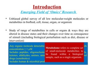 Introduction
Emerging Field of ‘Omics' Research
• Unbiased global survey of all low molecular-weight molecules or
metabolites in bioﬂuid, cell, tissue, organ, or organism
• Study of range of metabolites in cells or organs & ways they are
altered in disease states and their changes over time as consequence
of stimuli (including biological perturbation such as diet, disease or
intervention)
Any organic molecule detectable in body with MW < 1000 Dalton with
concentration ≥ 1 µM
Includes peptides, oligonucleotides, sugars, nucelosides, organic acids,
ketones, aldehydes, amines, amino acids, lipids, steroids, alkaloids and
drugs (xenobiotics)
Includes human & microbial products
Metabolome refers to complete set
of small-molecule metabolites to
be found within a biological
sample, such as a single organism.
 