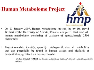 • On 23 January 2007, Human Metabolome Project, led by Dr. David
Wishart of the University of Alberta, Canada, completed first draft of
human metabolome, consisting of database of approximately 2500
metabolites
• Project mandate: identify, quantify, catalogue & store all metabolites
that can potentially be found in human tissues and biofluids at
concentrations greater than one micromolar
Wishart DS et al. "HMDB: the Human Metabolome Database". Nucleic Acids Research 35 :
D521–6
Human Metabolome Project
 