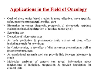 Applications in the Field of Oncology
• Goal of these omics-based studies is more effective, more specific,
safer, more “personalized” medical care
• Biomarker in cancer diagnosis, prognosis, & therapeutic response
evaluation (including detection of residual tumor cells)
• Screening tool
• Detection of micrometastases
• As both predictive & pharmacodynamic marker of drug effect
including search for new drugs
• In Nutrigenomics, to see effect of diet on cancer prevention as well as
response to treatment
• As translational research tool, can provide link between laboratory &
clinic
• Molecular analyses of cancers can reveal information about
mechanisms of initiation, progression & provide foundation for
clinical tests
 