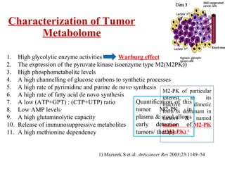 1. High glycolytic enzyme activities
2. The expression of the pyruvate kinase isoenzyme type M2(M2PK))
3. High phosphometabolite levels
4. A high channelling of glucose carbons to synthetic processes
5. A high rate of pyrimidine and purine de novo synthesis
6. A high rate of fatty acid de novo synthesis
7. A low (ATP+GPT) : (CTP+UTP) ratio
8. Low AMP levels
9. A high glutaminolytic capacity
10. Release of immunosuppressive metabolites
11. A high methionine dependency
Characterization of Tumor
Metabolome
Warburg effect
1) Mazurek S et al. Anticancer Res 2003;23:1149–54
M2-PK of particular
interest as its
inactive dimeric
form is dominant in
tumors & named
tumor M2-PK
(tM2-PK) 1
Quantification of this
tumor M2-PK in
plasma & stool allows
early detection of
tumors/ therapy
 
