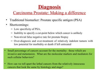Diagnosis
Carcinoma Prostate: Making a difference
• Traditional biomarker: Prostate specific antigen (PSA)
• Shortcomings:
– Low specificity of PSA,
– Inability to specify a cut-point below which cancer is unlikely
– Non-trivial false negative rate for prostate biopsy
– Over-diagnosis and over-treatment of relatively indolent tumors with
low potential for morbidity or death if left untreated
• Small percentage of cancers account for the mortality: those which are
invasive and metastasize. What are the molecular markers and mediators for
such cellular behaviors?
• How can we tell apart the lethal cancers from the relatively innocuous
cancers that look the same by histology and stage?
 