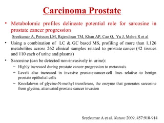 Carcinoma Prostate
• Metabolomic profiles delineate potential role for sarcosine in
prostate cancer progression
Sreekumar A, Poisson LM, Rajendiran TM, Khan AP, Cao Q, Yu J, Mehra R et al
• Using a combination of LC & GC based MS, profiling of more than 1,126
metabolites across 262 clinical samples related to prostate cancer (42 tissues
and 110 each of urine and plasma)
• Sarcosine (can be detected non-invasively in urine):
– Highly increased during prostate cancer progression to metastasis
– Levels also increased in invasive prostate cancer cell lines relative to benign
prostate epithelial cells
– Knockdown of glycine-N-methyl transferase, the enzyme that generates sarcosine
from glycine, attenuated prostate cancer invasion
Sreekumar A et al. Nature 2009, 457:910-914
 