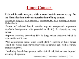 Lung Cancer
Exhaled breath analysis with a colorimetric sensor array for
the identification and characterization of lung cancer.
Mazzone PJ, Wang XF, Xu Y, Mekhail T, Beukemann MC, Na J, Kemling JW, Suslick
KS, Sasidhar M
•Pattern of exhaled breath volatile organic compounds represents
metabolic biosignature with potential to identify & characterize lung
cancer
•Reported accuracy exceeding 80% in lung cancer detection, which is
comparable to CT scan
•Also colorimetric sensor array could identify subtype of lung cancer
(small cell versus adenocarcinoma versus squamous cell) with accuracy
approaching 90%
•Combining breath biosignature with clinical risk factors may improve
accuracy of signature
Mazzone PJ et al. J Thorac Oncol. 2012 Jan;7(1):137-42.
 