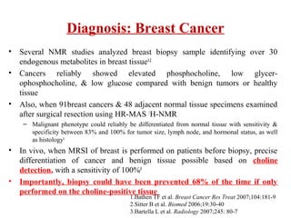 Diagnosis: Breast Cancer
• Several NMR studies analyzed breast biopsy sample identifying over 30
endogenous metabolites in breast tissue1,2
• Cancers reliably showed elevated phosphocholine, low glycer-
ophosphocholine, & low glucose compared with benign tumors or healthy
tissue
• Also, when 91breast cancers & 48 adjacent normal tissue specimens examined
after surgical resection using HR-MAS 1
H-NMR
– Malignant phenotype could reliably be differentiated from normal tissue with sensitivity &
specificity between 83% and 100% for tumor size, lymph node, and hormonal status, as well
as histology1
• In vivo, when MRSI of breast is performed on patients before biopsy, precise
differentiation of cancer and benign tissue possible based on choline
detection, with a sensitivity of 100%3
• Importantly, biopsy could have been prevented 68% of the time if only
performed on the choline-positive tissue
1.Bathen TF et al. Breast Cancer Res Treat 2007;104:181-9
2.Sitter B et al. Biomed 2006;19:30-40
3.Bartella L et al. Radiology 2007;245: 80-7
 