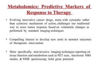 Metabolomics: Predictive Markers of
Response to Therapy
• Evolving innovative cancer drugs, many with cytostatic rather
than cytotoxic mechanism of action, challenges our traditional
way to asses tumor response based on volumetric changes as
performed by standard imaging techniques
• Compelling interest to develop new tools to monitor outcomes
of therapeutic intervention
• More speciﬁcally, non-invasive imaging techniques reporting on
tissue function and metabolism such as PET scan, functional MRI
studies & NMR spectroscopy hold great potential
 