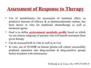 Assessment of Response to Therapy
• Use of metabolomics for assessment of treatment effect, as
predictive measure of efficacy & as pharmacodynamic marker, has
been shown in vitro for traditional chemotherapy as well as
hormonal agents.
• Goal is to define pretreatment metabolic profile based on which
we can choose subgroup of patients who will benefit maximum from
given therapy
• Can be assessed both in vitro as well as in vivo
• In vitro, use of 1
H-NMR on human glioma cell culture successfully
predicted separation into drug-resistant & drug-sensitive groups
before treatment with nitrosoureas
El-Deredy et al. Cancer Res 1997;57:4196–9
 