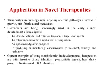 Application in Novel Therapeutics
• Therapeutics in oncology now targeting aberrant pathways involved in
growth, proliferation, and metastases
• Biomarkers are being increasingly used in the early clinical
development of such agents
– To identify, validate, and optimize therapeutic targets and agents
– To determine and confirm mechanism of drug action
– As a pharmacodynamic end point
– In predicting or monitoring responsiveness to treatment, toxicity, and
resistance
• Current examples of using metabolomics in developmental therapeutics
are with tyrosine kinase inhibitors, proapoptotic agents, heat shock
protein inhibitors and PIK3 inhibitors
 