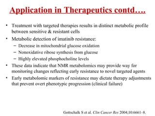 Application in Therapeutics contd….
• Treatment with targeted therapies results in distinct metabolic profile
between sensitive & resistant cells
• Metabolic detection of imatinib resistance:
– Decrease in mitochondrial glucose oxidation
– Nonoxidative ribose synthesis from glucose
– Highly elevated phosphocholine levels
• These data indicate that NMR metabolomics may provide way for
monitoring changes reflecting early resistance to novel targeted agents
• Early metabolomic markers of resistance may dictate therapy adjustments
that prevent overt phenotypic progression (clinical failure)
Gottschalk S et al. Clin Cancer Res 2004;10:6661–8.
 
