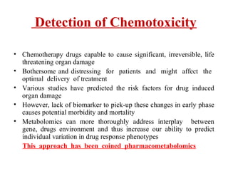 Detection of Chemotoxicity
• Chemotherapy drugs capable to cause significant, irreversible, life
threatening organ damage
• Bothersome and distressing for patients and might affect the
optimal delivery of treatment
• Various studies have predicted the risk factors for drug induced
organ damage
• However, lack of biomarker to pick-up these changes in early phase
causes potential morbidity and mortality
• Metabolomics can more thoroughly address interplay between
gene, drugs environment and thus increase our ability to predict
individual variation in drug response phenotypes
This approach has been coined pharmacometabolomics
 