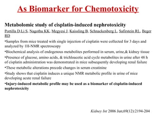 As Biomarker for Chemotoxicity
Metabolomic study of cisplatin-induced nephrotoxicity
Portilla D,Li S, Nagothu KK, Megyesi J, Kaissling B, Schnackenberg L, Safirstein RL, Beger
RD
•Samples from mice treated with single injection of cisplatin were collected for 3 days and
analyzed by 1H-NMR spectroscopy
•Biochemical analysis of endogenous metabolites performed in serum, urine,& kidney tissue
•Presence of glucose, amino acids, & trichloacetic acid cycle metabolites in urine after 48 h
of cisplatin administration was demonstrated in mice subsequently developing renal failure
•These metabolic alterations precede changes in serum creatinine
•Study shows that cisplatin induces a unique NMR metabolic profile in urine of mice
developing acute renal failure
•Injury-induced metabolic profile may be used as a biomarker of cisplatin-induced
nephrotoxicity
Kidney Int 2006 Jun;69(12):2194-204
 