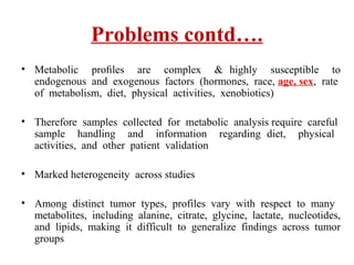 Problems contd….
• Metabolic proﬁles are complex & highly susceptible to
endogenous and exogenous factors (hormones, race, age, sex, rate
of metabolism, diet, physical activities, xenobiotics)
• Therefore samples collected for metabolic analysis require careful
sample handling and information regarding diet, physical
activities, and other patient validation
• Marked heterogeneity across studies
• Among distinct tumor types, profiles vary with respect to many
metabolites, including alanine, citrate, glycine, lactate, nucleotides,
and lipids, making it difficult to generalize findings across tumor
groups
 