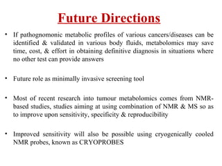 Future Directions
• If pathognomonic metabolic profiles of various cancers/diseases can be
identified & validated in various body fluids, metabolomics may save
time, cost, & effort in obtaining definitive diagnosis in situations where
no other test can provide answers
• Future role as minimally invasive screening tool
• Most of recent research into tumour metabolomics comes from NMR-
based studies, studies aiming at using combination of NMR & MS so as
to improve upon sensitivity, specificity & reproducibility
• Improved sensitivity will also be possible using cryogenically cooled
NMR probes, known as CRYOPROBES
 