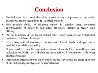 Conclusion
• Metabolomics is a novel discipline encompassing comprehensive metabolite
evaluation, pattern recognition & statistical analyses
• May provide ability to diagnose cancer in curative state, determine
aggressiveness of cancer to help direct prognosis, therapy, & predict drug
efficacy
• Still in its infancy & has lagged behind other ‘omic’ sciences due to technical
limitations, database challenges
• It is a long path of discovery, confirmation, clinical trials, and approval to
establish test validity and utility
• Urgent need to establish spectral databases of metabolites, as well as cross-
validation of NMR- or MS-obtained metabolites & correlation with other
quantitative assays
• Important to integrate it with other ‘omics’ technology so that the entire spectrum
of the malignant phenotype can be characterized
 