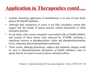 • Another interesting application of metabolomics is in area of heat shock
protein 90 (Hsp90) inhibitors
• Although their mechanism of action is not fully elucidated, current data
suggest that this family of agents increase cellular destruction of client
oncogenic proteins
• In one study, colon cancer xenografts were treated with an Hsp90 inhibitor
and extracts of these tumors were analyzed by 31
P-NMR, reflecting a
significant increase in phosphocholine, valine and phosphoethanolamine
levels, indicating altered phospholipid metabolism
• These results, although preliminary, address that metabolic changes could
be used as pharmacodynamic biomarkers of Hsp90 inhibitors, class of
agents that do not seem to result in classic antitumor effects
Application in Therapeutics contd….
Neckers L. Heat shock protein 90: the cancer chaperone. J Biosci 2007;32:517–30
 