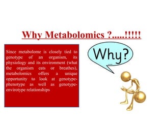 Why Metabolomics ?.....!!!!!
Since metabolome is closely tied to
genotype of an organism, its
physiology and its environment (what
the organism eats or breathes),
metabolomics offers a unique
opportunity to look at genotype-
phenotype as well as genotype-
envirotype relationships
 