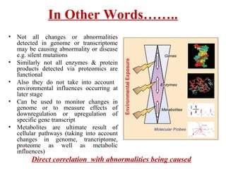 In Other Words……..
• Not all changes or abnormalities
detected in genome or transcriptome
may be causing abnormality or disease
e.g. silent mutations
• Similarly not all enzymes & protein
products detected via proteomics are
functional
• Also they do not take into account
environmental influences occurring at
later stage
• Can be used to monitor changes in
genome or to measure effects of
downregulation or upregulation of
specific gene transcript
• Metabolites are ultimate result of
cellular pathways (taking into account
changes in genome, trancriptome,
proteome as well as metabolic
influences)
Direct correlation with abnormalities being caused
 