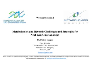 Webinar Session 5
Metabolomics and Beyond: Challenges and Strategies for
Next-Gen Omic Analyses
Dr. Dmitry Grapov
Data Scientist,
CDS- Creative Data Solutions and
Genome Data Analytics,
Monsanto, USA
dgrapov@gmail.com
Please note that the Webinars are presently free, courtesy of the Metabolomics Society and will be uploaded to the society's website. Please feel free to contact us
with any questions or suggestions via info.emn@metabolomicssociety.org
 