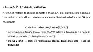 • Passos 6–10: 2.ª Metade de Glicólise
A segunda metade da glicólise converte a triose GAP em piruvato, com a geração
concomitante de 4 ATP e 2 nicotinamida adenina dinucleótido hidreto (NADH) por
cada 2 GAP.
6ª GAP → 1,3-bisfosfoglicerato (1,3-BPG)
• A gliceraldeído-3-fosfato desidrogenase (GAPDH) catalisa a fosforilação e a oxidação
de GAP, produzindo 1,3-bifosfoglicerato (1,3-BPG).
• Produz 2 NADH a partir de nicotinamida adenina dinucleótido(NAD+
) e um ião
fosfato (Pi)
 