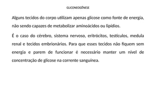 GLICONEOGÊNESE
Alguns tecidos do corpo utilizam apenas glicose como fonte de energia,
não sendo capazes de metabolizar aminoácidos ou lipídios.
É o caso do cérebro, sistema nervoso, eritrócitos, testículos, medula
renal e tecidos embrionários. Para que esses tecidos não fiquem sem
energia e parem de funcionar é necessário manter um nível de
concentração de glicose na corrente sanguínea.
 