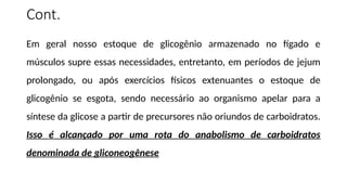 Cont.
Em geral nosso estoque de glicogênio armazenado no fígado e
músculos supre essas necessidades, entretanto, em períodos de jejum
prolongado, ou após exercícios físicos extenuantes o estoque de
glicogênio se esgota, sendo necessário ao organismo apelar para a
síntese da glicose a partir de precursores não oriundos de carboidratos.
Isso é alcançado por uma rota do anabolismo de carboidratos
denominada de gliconeogênese
 