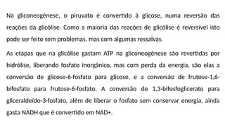 Na gliconeogênese, o piruvato é convertido à glicose, numa reversão das
reações da glicólise. Como a maioria das reações de glicólise é reversível isto
pode ser feito sem problemas, mas com algumas ressalvas.
As etapas que na glicólise gastam ATP na gliconeogênese são revertidas por
hidrólise, liberando fosfato inorgânico, mas com perda da energia, são elas a
conversão de glicose-6-fosfato para glicose, e a conversão de frutose-1,6-
bifosfato para frutose-6-fosfato. A conversão do 1,3-bifosfoglicerato para
gliceraldeído-3-fosfato, além de liberar o fosfato sem conservar energia, ainda
gasta NADH que é convertido em NAD+.
 