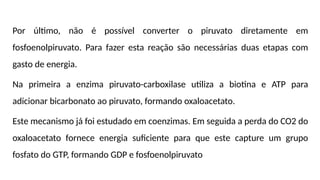 Por último, não é possível converter o piruvato diretamente em
fosfoenolpiruvato. Para fazer esta reação são necessárias duas etapas com
gasto de energia.
Na primeira a enzima piruvato-carboxilase utiliza a biotina e ATP para
adicionar bicarbonato ao piruvato, formando oxaloacetato.
Este mecanismo já foi estudado em coenzimas. Em seguida a perda do CO2 do
oxaloacetato fornece energia suficiente para que este capture um grupo
fosfato do GTP, formando GDP e fosfoenolpiruvato
 