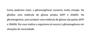 Como podemos notar, a gliconeogênese consome muita energia. Na
glicólise uma molécula de glicose produz 2ATP e 2NADH. Na
gliconeogênese, para produzir uma molécula de glicose são gastos 6ATP
e 2NADH. Por esse motivo o organismo só recorre à gliconeogênese em
situações de necessidade.
 