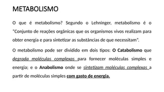 METABOLISMO
O que é metabolismo? Segundo o Lehninger, metabolismo é o
“Conjunto de reações orgânicas que os organismos vivos realizam para
obter energia e para sintetizar as substâncias de que necessitam”.
O metabolismo pode ser dividido em dois tipos: O Catabolismo que
degrada moléculas complexas para fornecer moléculas simples e
energia; e o Anabolismo onde se sintetizam moléculas complexas a
partir de moléculas simples com gasto de energia.
 