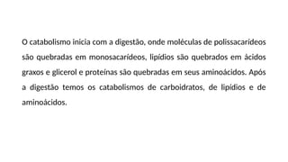 O catabolismo inicia com a digestão, onde moléculas de polissacarídeos
são quebradas em monosacarídeos, lipídios são quebrados em ácidos
graxos e glicerol e proteínas são quebradas em seus aminoácidos. Após
a digestão temos os catabolismos de carboidratos, de lipídios e de
aminoácidos.
 