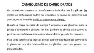 CATABOLISMO DE CARBOIDRATOS
Os carboidratos possuem um monômero centralisador que é a glicose. Da
glicose os carboidratos podem ser estocados na forma de glicogênio nos
animais, ou na forma de amido ou sacarose nas plantas.
Quando o corpo necessita de energia é acionada a via glicolítica, onde a
glicose é convertida a piruvato. Por fim, partindo da glicose sintetizamos as
pentoses necessárias na síntese de ácidos nucleicos, pela via das pentoses.
Mais tarde veremos que todos os demais carboidratos devem ser convertidos
à glicose ou um dos intermediários da glicólise para que possam ser
metabolisados.
 