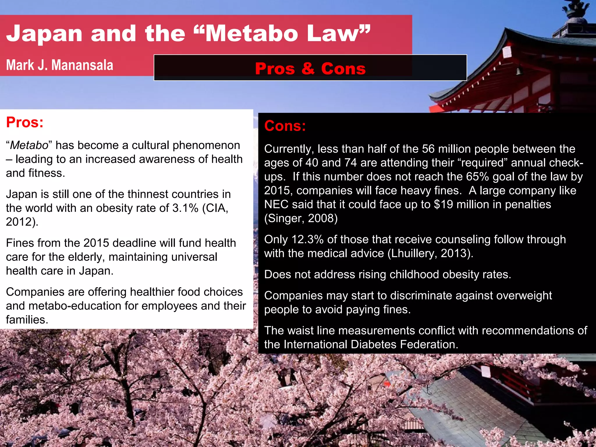 Japan and the “Metabo Law”
Mark J. Manansala                                 Pros & Cons


Pros:                                             Cons:
“Metabo” has become a cultural phenomenon         Currently, less than half of the 56 million people between the
– leading to an increased awareness of health     ages of 40 and 74 are attending their “required” annual check-
and fitness.                                      ups. If this number does not reach the 65% goal of the law by
Japan is still one of the thinnest countries in   2015, companies will face heavy fines. A large company like
the world with an obesity rate of 3.1% (CIA,      NEC said that it could face up to $19 million in penalties
2012).                                            (Singer, 2008)

Fines from the 2015 deadline will fund health     Only 12.3% of those that receive counseling follow through
care for the elderly, maintaining universal       with the medical advice (Lhuillery, 2013).
health care in Japan.                             Does not address rising childhood obesity rates.
Companies are offering healthier food choices     Companies may start to discriminate against overweight
and metabo-education for employees and their      people to avoid paying fines.
families.
                                                  The waist line measurements conflict with recommendations of
                                                  the International Diabetes Federation.
 